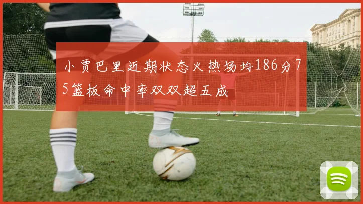 小贾巴里近期状态火热场均186分75篮板命中率双双超五成