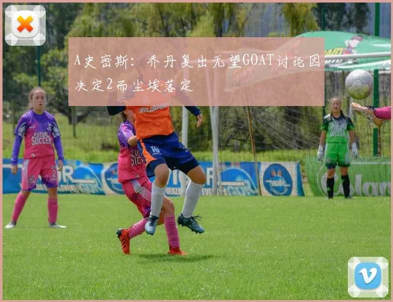 A史密斯：乔丹复出无望GOAT讨论因决定2而尘埃落定