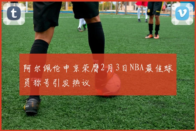 阿尔佩伦申京荣膺2月3日NBA最佳球员称号引发热议