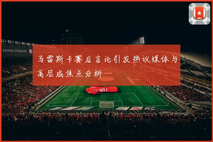 马雷斯卡赛后言论引发热议媒体与高层成焦点分析