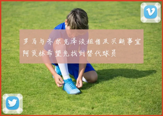 罗马与齐尔克泽谈租借及买断事宜阿莫林希望先找到替代球员
