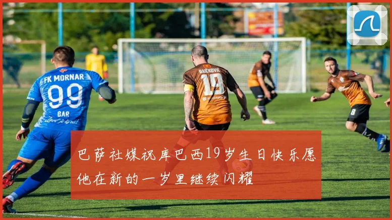 巴萨社媒祝库巴西19岁生日快乐愿他在新的一岁里继续闪耀