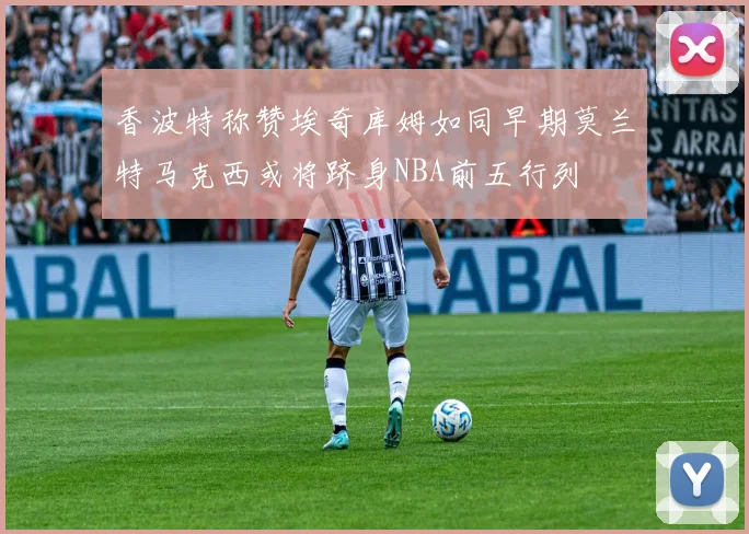 香波特称赞埃奇库姆如同早期莫兰特马克西或将跻身NBA前五行列
